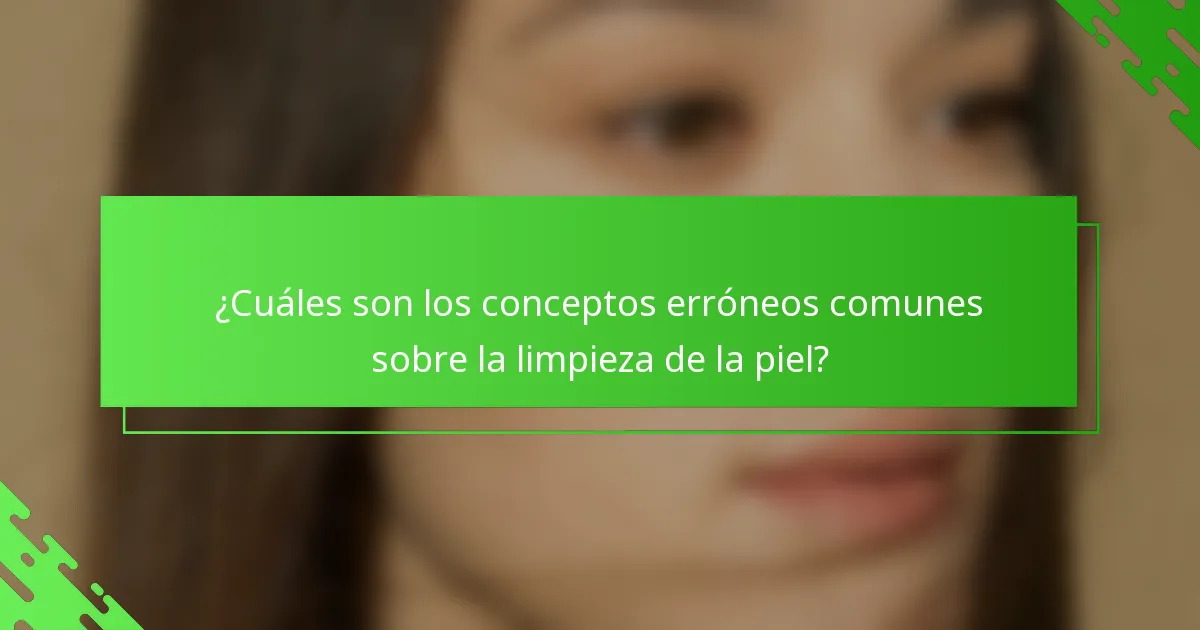 ¿Cuáles son los conceptos erróneos comunes sobre la limpieza de la piel?